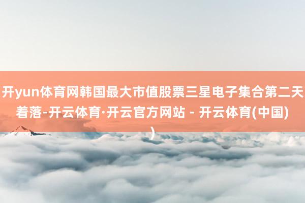 开yun体育网韩国最大市值股票三星电子集合第二天着落-开云体育·开云官方网站 - 开云体育(中国)