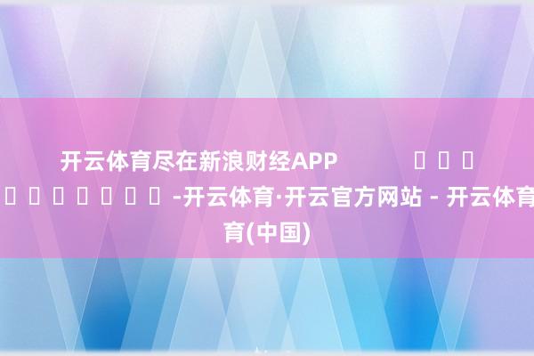 开云体育尽在新浪财经APP            													-开云体育·开云官方网站 - 开云体育(中国)