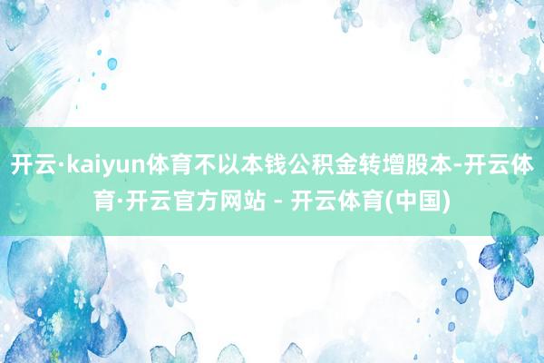 开云·kaiyun体育不以本钱公积金转增股本-开云体育·开云官方网站 - 开云体育(中国)