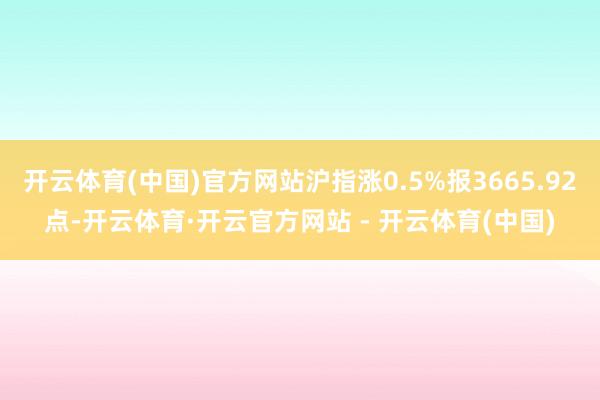 开云体育(中国)官方网站沪指涨0.5%报3665.92点-开云体育·开云官方网站 - 开云体育(中国)