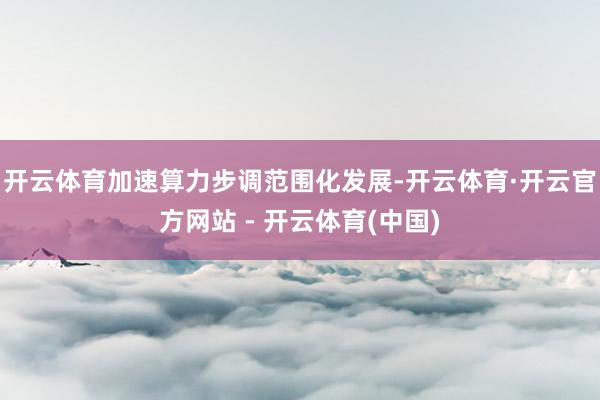 开云体育加速算力步调范围化发展-开云体育·开云官方网站 - 开云体育(中国)