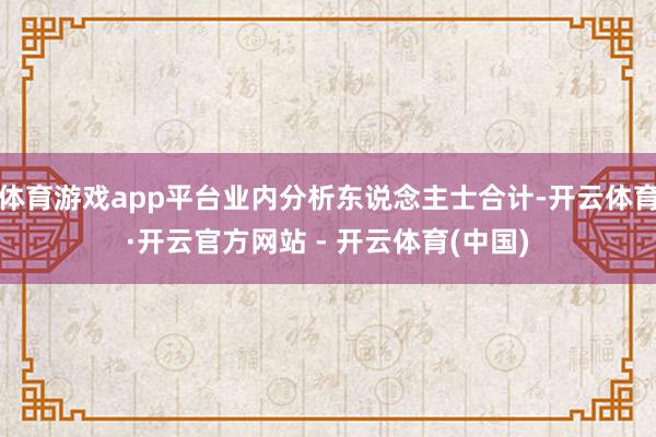 体育游戏app平台业内分析东说念主士合计-开云体育·开云官方网站 - 开云体育(中国)