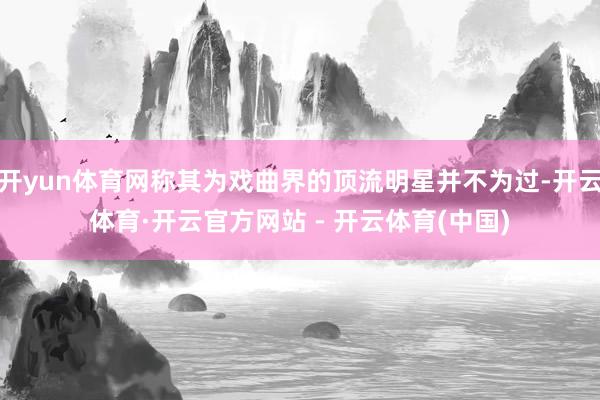 开yun体育网称其为戏曲界的顶流明星并不为过-开云体育·开云官方网站 - 开云体育(中国)