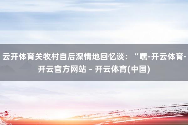云开体育关牧村自后深情地回忆谈：“嘿-开云体育·开云官方网站 - 开云体育(中国)