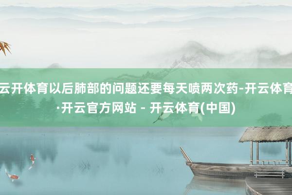 云开体育以后肺部的问题还要每天喷两次药-开云体育·开云官方网站 - 开云体育(中国)