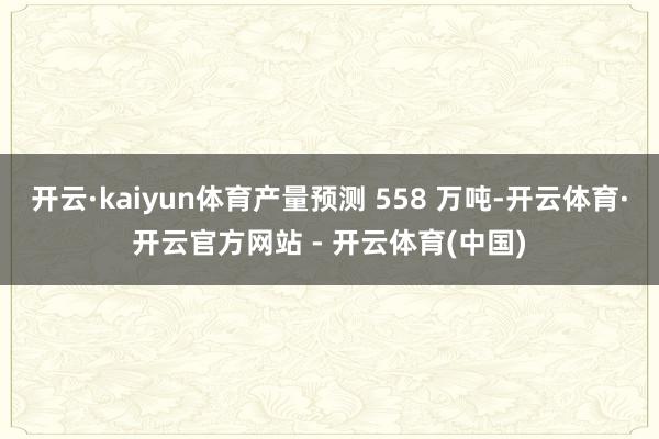 开云·kaiyun体育产量预测 558 万吨-开云体育·开云官方网站 - 开云体育(中国)