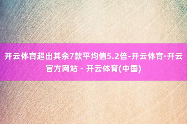 开云体育超出其余7款平均值5.2倍-开云体育·开云官方网站 - 开云体育(中国)