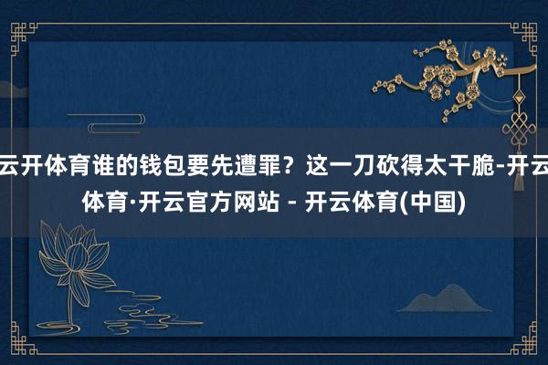 云开体育谁的钱包要先遭罪？这一刀砍得太干脆-开云体育·开云官方网站 - 开云体育(中国)