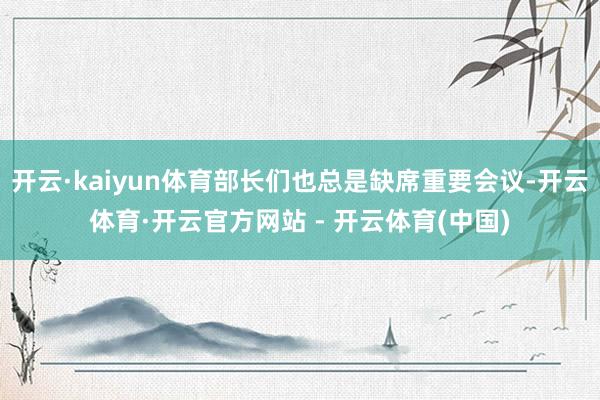 开云·kaiyun体育部长们也总是缺席重要会议-开云体育·开云官方网站 - 开云体育(中国)