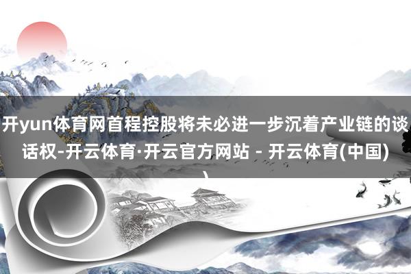 开yun体育网首程控股将未必进一步沉着产业链的谈话权-开云体育·开云官方网站 - 开云体育(中国)