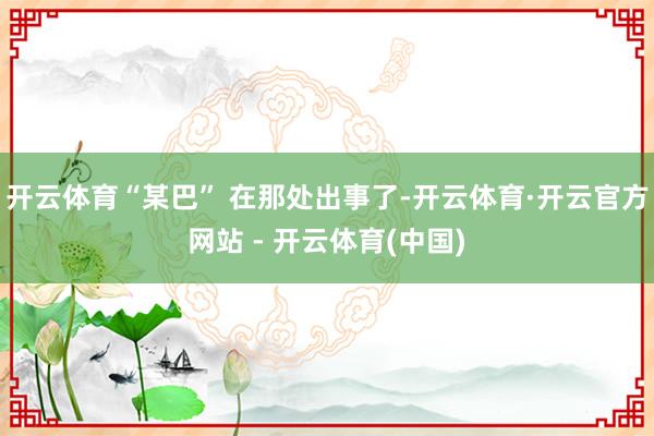 开云体育“某巴” 在那处出事了-开云体育·开云官方网站 - 开云体育(中国)