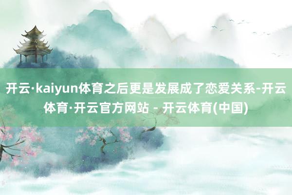 开云·kaiyun体育之后更是发展成了恋爱关系-开云体育·开云官方网站 - 开云体育(中国)
