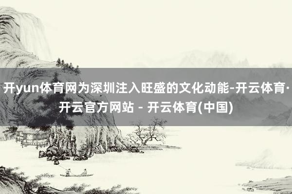 开yun体育网为深圳注入旺盛的文化动能-开云体育·开云官方网站 - 开云体育(中国)