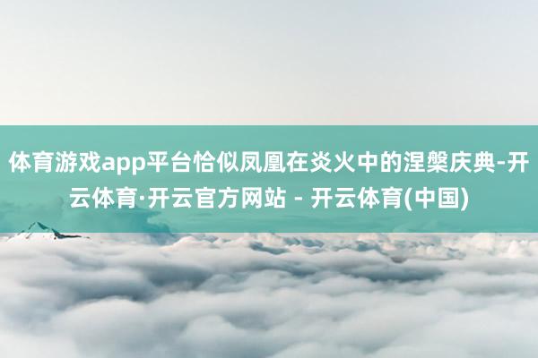 体育游戏app平台恰似凤凰在炎火中的涅槃庆典-开云体育·开云官方网站 - 开云体育(中国)