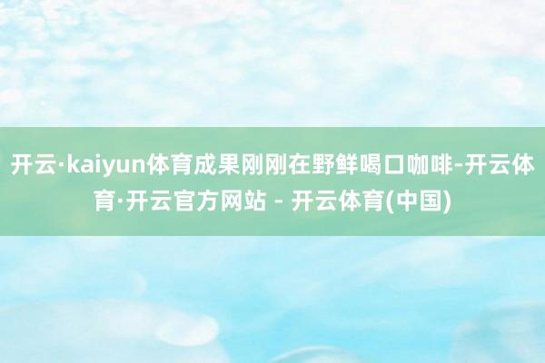 开云·kaiyun体育成果刚刚在野鲜喝口咖啡-开云体育·开云官方网站 - 开云体育(中国)