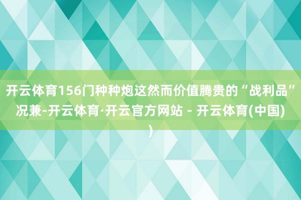 开云体育156门种种炮这然而价值腾贵的“战利品”况兼-开云体育·开云官方网站 - 开云体育(中国)