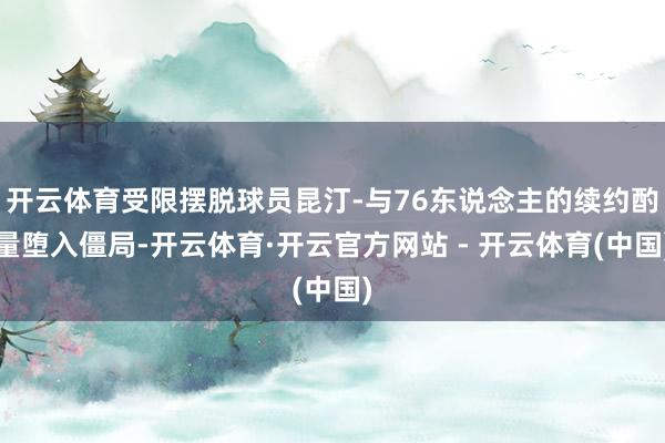 开云体育受限摆脱球员昆汀-与76东说念主的续约酌量堕入僵局-开云体育·开云官方网站 - 开云体育(中国)