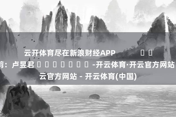 云开体育尽在新浪财经APP            						背负裁剪：卢昱君 							-开云体育·开云官方网站 - 开云体育(中国)
