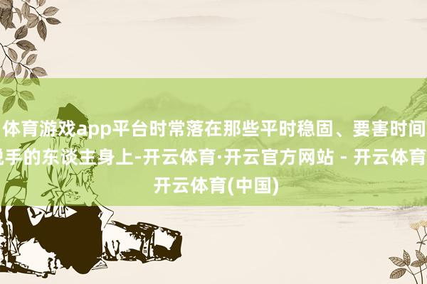 体育游戏app平台时常落在那些平时稳固、要害时间又敢脱手的东谈主身上-开云体育·开云官方网站 - 开云体育(中国)