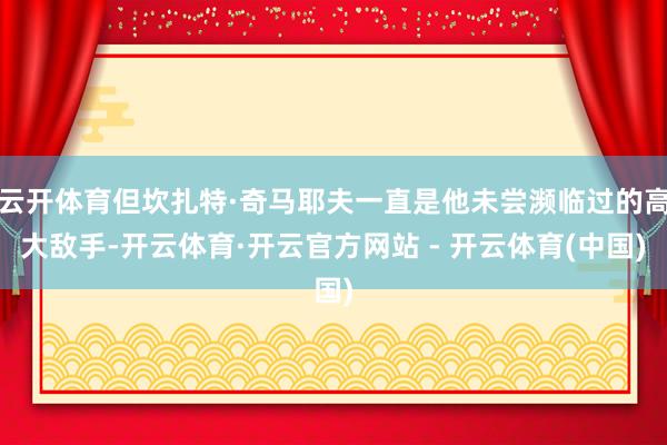 云开体育但坎扎特·奇马耶夫一直是他未尝濒临过的高大敌手-开云体育·开云官方网站 - 开云体育(中国)