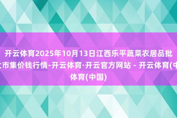 开云体育2025年10月13日江西乐平蔬菜农居品批发大市集价钱行情-开云体育·开云官方网站 - 开云体育(中国)