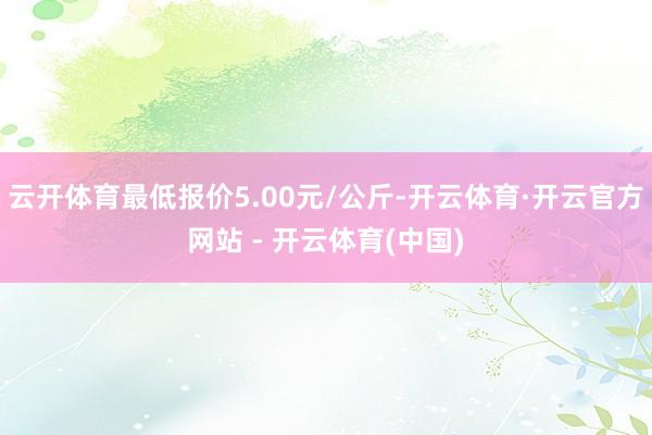 云开体育最低报价5.00元/公斤-开云体育·开云官方网站 - 开云体育(中国)