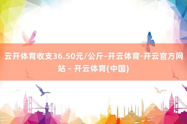 云开体育收支36.50元/公斤-开云体育·开云官方网站 - 开云体育(中国)